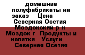 домашние полуфабрикаты на заказ  › Цена ­ 150 - Северная Осетия, Моздокский р-н, Моздок г. Продукты и напитки » Услуги   . Северная Осетия